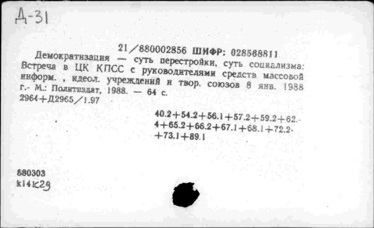 ﻿Д-31
21/880002856 ШИФР: 028568811
Вс^адТцкТпсС гСУТЬ Перестройки- СУТЬ социализма: исграча в ЦК КПСС с руководителями средств массовой г п ’ НДеол учреждений и твор. союзов 8 янв '988 Г.- М.: Политиздат, 1988. — 64 с	00
2964+Д2965/1.97
40.2 + 54.2+ 56.14-57.2 4-59.2+62. 4+65.2+66.2+67.1 +68.1 +72 2-+73.1+89 1
880303 к141(С2д